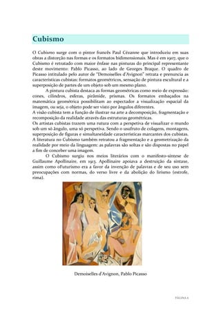 Cubismo
O Cubismo surge com o pintor francês Paul Cézanne que introduziu em suas
obras a distorção nas formas e os formatos bidimensionais. Mas é em 1907, que o
Cubismo é retratado com maior ênfase nas pinturas do principal representante
deste movimento: Pablo Picasso, ao lado de Georges Braque. O quadro de
Picasso intitulado pelo autor de “Demoiselles d’Avignon” retrata e prenuncia as
características cubistas: formatos geométricos, sensação de pintura escultural e a
superposição de partes de um objeto sob um mesmo plano.
A pintura cubista destaca as formas geométricas como meio de expressão:
cones, cilindros, esferas, pirâmide, prismas. Os formatos embaçados na
matemática geométrica possibilitam ao espectador a visualização espacial da
imagem, ou seja, o objeto pode ser visto por ângulos diferentes.
A visão cubista tem a função de ilustrar na arte a decomposição, fragmentação e
recomposição da realidade através das estruturas geométricas.
Os artistas cubistas trazem uma rutura com a perspetiva de visualizar o mundo
sob um só ângulo, uma só perspetiva. Sendo o usufruto de colagens, montagens,
superposição de figuras e simultaneidade características marcantes dos cubistas.
A literatura no Cubismo também retratou a fragmentação e a geometrização da
realidade por meio da linguagem: as palavras são soltas e são dispostas no papel
a fim de conceber uma imagem.
O Cubismo surgiu nos meios literários com o manifesto-síntese de
Guillaume Apollinaire, em 1913. Apollinaire apoiava a destruição da sintaxe,
assim como oFuturismo era a favor da invenção de palavras e de seu uso sem
preocupações com normas, do verso livre e da abolição do lirismo (estrofe,
rima).

Demoiselles d’Avignon, Pablo Picasso

PÁGINA 6

 