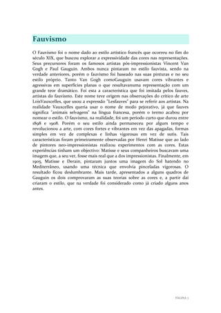 Fauvismo
O Fauvismo foi o nome dado ao estilo artístico francês que ocorreu no fim do
século XIX, que buscou explorar a expressividade das cores nas representações.
Seus precursores foram os famosos artistas pós-impressionistas Vincent Van
Gogh e Paul Gauguin. Ambos nunca pintaram no estilo fauvista, sendo na
verdade anteriores, porém o fauvismo foi baseado nas suas pinturas e no seu
estilo próprio. Tanto Van Gogh comoGauguin usavam cores vibrantes e
agressivas em superfícies planas o que resultavanuma representação com um
grande teor dramático. Foi esta a característica que foi imitada pelos fauves,
artistas do fauvismo. Este nome teve origem nas observações do crítico de arte
LoisVauxcelles, que usou a expressão "Lesfauves" para se referir aos artistas. Na
realidade Vauxcelles queria usar o nome de modo pejorativo, já que fauves
significa "animais selvagens" na língua francesa, porém o termo acabou por
nomear o estilo. O fauvismo, na realidade, foi um período curto que durou entre
1898 e 1908. Porém o seu estilo ainda permaneceu por algum tempo e
revolucionou a arte, com cores fortes e vibrantes em vez das apagadas, formas
simples em vez de complexas e linhas vigorosas em vez de sutis. Tais
características foram primeiramente observadas por Henri Matisse que ao lado
de pintores neo-impressionistas realizou experimentos com as cores. Estas
experiências tinham um objectivo: Matisse e seus companheiros buscavam uma
imagem que, a seu ver, fosse mais real que a dos impressionistas. Finalmente, em
1905, Matisse e Derain, pintaram juntos uma imagem do Sol batendo no
Mediterrâneo, usando uma técnica que envolvia pinceladas vigorosas. O
resultado ficou deslumbrante. Mais tarde, apresentados a alguns quadros de
Gauguin os dois comprovaram as suas teorias sobre as cores e, a partir daí
criaram o estilo, que na verdade foi considerado como já criado alguns anos
antes.

PÁGINA 7

 