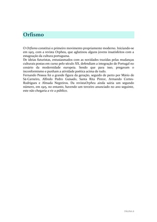 Orfismo
O Orfismo constitui o primeiro movimento propriamente moderno. Iniciando-se
em 1915, com a revista Orpheu, que aglutinou alguns jovens insatisfeitos com a
estagnação da cultura portuguesa.
De ideias futuristas, entusiasmados com as novidades trazidas pelas mudanças
culturais postas em curso pelo século XX, defendiam a integração de Portugal no
cenário da modernidade europeia. Sendo que para isso, pregavam o
inconformismo e punham a atividade poética acima de tudo.
Fernando Pessoa foi a grande figura da geração, seguido de perto por Mário de
Sá-Carneiro, Alfredo Pedro Guisado, Santa Rita Pintor, Armando CortesRodrigues e Almada Negreiros. Da revistaOrpheu ainda sairia um segundo
número, em 1915, no entanto, havendo um terceiro anunciado no ano seguinte,
este não chegaria a vir a público.

PÁGINA 8

 