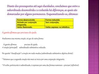 A garota afirmou que precisava de ajuda.
Analisemos essa mesma oração, só que de outra forma:
A garota afirmou precisar de ajuda.
1ª oração (principal) subordinada substantiva reduzida
No quesito “classificação” a oração em nada mudou (subordinada substantiva objetiva direta).
* Notamos que a segunda oração não mais se inicia por uma conjunção integrante;
* O verbo, pertencente à subordinada, é expresso por uma das formas nominais = precisar (infinitivo).
 