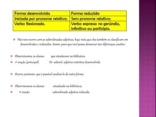  Não raro ocorre com as subordinadas adjetivas, haja vista que elas também se classificam em
desenvolvidas e reduzidas. Assim, para que você possa demarcar tais diferenças, analise:
 Observávamos os alunos que estudavam na biblioteca.
 1ª oração (principal) Or. subord. adjetiva restritiva desenvolvida
 Ocorre, portanto, que é possível analisá-la de outra forma:
 Observávamos os alunos estudando na biblioteca.
 1ª oração subordinada adjetiva reduzida
 