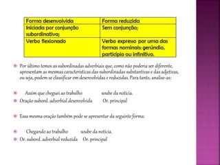  Por último temos as subordinadas adverbiais que, como não poderia ser diferente,
apresentam as mesmas características das subordinadas substantivas e das adjetivas,
ou seja, podem se classificar em desenvolvidas e reduzidas. Para tanto, analise-as:
 Assim que cheguei ao trabalho soube da notícia.
 Oração subord. adverbial desenvolvida Or. principal
 Essa mesma oração também pode se apresentar da seguinte forma:
 Chegando ao trabalho soube da notícia.
 Or. subord. adverbial reduzida Or. principal
 