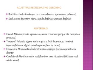  Restritiva: Gosto de crianças correndo pela casa. (que corram pela casa)
 Explicativas: Encontrei Maria, saindo de férias. (que saía de férias)
 Causal: Não cumprindo a promessa, sentiu remorsos. (porque não cumpriu a
promessa)
 Temporal: Faltando alguns minutos para o final da prova, eu terminei.
(quando faltavam alguns minutos para o final da prova)
 Concessiva: Mesmo estando doente assisti aos jogos. (mesmo que estivesse
doente)
 Condicional: Mentindo assim você ficará em uma situação difícil. (caso você
minta assim)
 