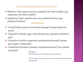  Restritiva: Temos apenas um carro comprado com muito sacrifício. (que
compramos com muito sacrifício)
 Explicativas: Fiquei surpresa com a casa, pintada de branco. (que
pintaram de branco)
 Causal: Ferido na perna, ele não pode mais jogar. (porque se feriu na
perna)
 Temporal: Concluído o jogo, o time foi descansar. (quando concluíram o
jogo)
 Concessiva: Vencido o campeonato, permanecerão treinando. (mesmo
que vençam o campeonato)
 Condicional: Excluídas as doações, como funcionaremos? (caso excluam
as doações) Bibliografia.:
http://www.infoescola.com/portugues/oracoes-reduzidas/
http://portugues.uol.com.br/gramatica/oracoes-subordinadas-desenvolvidas-
reduzidas.html
 