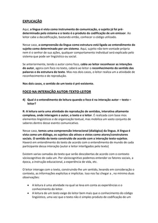 EXPLICAÇÃO

Aqui, a língua é vista como instrumento de comunicação, o sujeito já foi pré-
determinado pelo sistema e o texto é o produto da codificação de um emissor. Ao
leitor cabe a decodificação, bastando então, conhecer o código utilizado.

Nesse caso, a compreensão da língua como estrutura está ligada ao entendimento do
sujeito como determinado por um sistema. Aqui, sujeito não tem vontade própria
nem é o senhor de sua ações, qualquer comportamento individual será explicado pelo
sistema que pode ser lingüístico ou social.

Se anteriormente, tendo o autor como foco, cabia ao leitor reconhecer as intenções
do autor, agora com foco no texto, caberá ao leitor o reconhecimento do sentido das
palavras e da estrutura do texto. Mas nos dois casos, o leitor realiza um a atividade de
reconhecimento e de reprodução.

Nos dois casos, o sentido de um texto é pré-existente.

FOCO NA INTERAÇÃO AUTOR-TEXTO-LEITOR

4) Qual é o entendimento de leitura quando o foco é na interação autor – texto –
   leitor?

R: A leitura seria uma atividade de reprodução de sentidos, interativa altamente
complexa, onde interagem o autor, o texto e o leitor. É realizada com base mos
elementos lingüísticos e de organização textual, mas mobiliza um vasto conjunto de
saberes dentro desse evento comunicativo.

Nesse caso, temos uma compreensão interacional (dialógica) da língua. A língua é
vista como um diálogo, os sujeitos são ativos e vistos como atores/construtores
sociais. O sentido do texto construído de acordo com a interação texto-sujeitos.
Haverá em entendimento do texto de acordo com o entendimento de mundo de cada
participante dessa interação (autor e leitor interligados pelo texto)

Existem varias camadas do texto que serão descobertas de acordo com o contexto
sóciocognitivo de cada um. Por sóciocognitivo podemos entender os fatores sociais, a
época, a instrução educacional, a experiência de vida, etc.

O leitor interage com o texto, construindo-lhe um sentido, levando em consideração o
contexto, as informações explicitas e implícitas. Isso nos faz chegar a , no mínimo duas
observações:

       A leitura é uma atividade na qual se leva em conta as experiências e o
       conhecimento do leitor.
       A leitura de um texto exige do leitor bem mais que o conhecimento do código
       lingüístico, uma vez que o texto não é simples produto de codificação de um
 