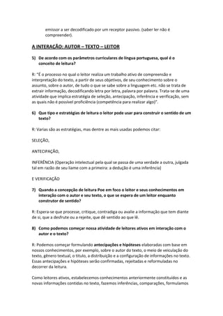 emissor a ser decodificado por um receptor passivo. (saber ler não é
       compreender).

A INTERAÇÃO: AUTOR – TEXTO – LEITOR

5) De acordo com os parâmetros curriculares de língua portuguesa, qual é o
   conceito de leitura?

R: “É o processo no qual o leitor realiza um trabalho ativo de compreensão e
interpretação do texto, a partir de seus objetivos, de seu conhecimento sobre o
assunto, sobre o autor, de tudo o que se sabe sobre a linguagem etc. não se trata de
extrair informação, decodificando letra por letra, palavra por palavra. Trata-se de uma
atividade que implica estratégia de seleção, antecipação, inferência e verificação, sem
as quais não é possível proficiência (competência para realizar algo)”.

6) Que tipo e estratégias de leitura o leitor pode usar para construir o sentido de um
   texto?

R: Varias são as estratégias, mas dentre as mais usadas podemos citar:

SELEÇÃO,

ANTECIPAÇÃO,

INFERÊNCIA (Operação intelectual pela qual se passa de uma verdade a outra, julgada
tal em razão de seu liame com a primeira: a dedução é uma inferência)

E VERIFICAÇÃO

7) Quando a concepção de leitura Poe em foco o leitor e seus conhecimentos em
   interação com o autor e seu texto, o que se espera de um leitor enquanto
   construtor de sentido?

R: Espera-se que processe, critique, contradiga ou avalie a informação que tem diante
de si, que a desfrute ou a rejeite, que dê sentido ao que lê.

8) Como podemos começar nossa atividade de leitores ativos em interação com o
   autor e o texto?

R: Podemos começar formulando antecipações e hipóteses elaboradas com base em
nossos conhecimentos, por exemplo, sobre o autor do texto, o meio de veiculação do
texto, gênero textual, o titulo, a distribuição e a configuração de informações no texto.
Essas antecipações e hipóteses serão confirmadas, rejeitadas e reformuladas no
decorrer da leitura.

Como leitores ativos, estabelecemos conhecimentos anteriormente constituídos e as
novas informações contidas no texto, fazemos inferências, comparações, formulamos
 