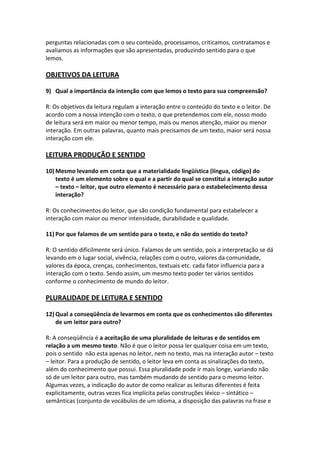 perguntas relacionadas com o seu conteúdo, processamos, criticamos, contratamos e
avaliamos as informações que são apresentadas, produzindo sentido para o que
lemos.

OBJETIVOS DA LEITURA

9) Qual a importância da intenção com que lemos o texto para sua compreensão?

R: Os objetivos da leitura regulam a interação entre o conteúdo do texto e o leitor. De
acordo com a nossa intenção com o texto, o que pretendemos com ele, nosso modo
de leitura será em maior ou menor tempo, mais ou menos atenção, maior ou menor
interação. Em outras palavras, quanto mais precisamos de um texto, maior será nossa
interação com ele.

LEITURA PRODUÇÃO E SENTIDO

10) Mesmo levando em conta que a materialidade lingüística (língua, código) do
    texto é um elemento sobre o qual e a partir do qual se constitui a interação autor
    – texto – leitor, que outro elemento é necessário para o estabelecimento dessa
    interação?

R: Os conhecimentos do leitor, que são condição fundamental para estabelecer a
interação com maior ou menor intensidade, durabilidade e qualidade.

11) Por que falamos de um sentido para o texto, e não do sentido do texto?

R: O sentido dificilmente será único. Falamos de um sentido, pois a interpretação se dá
levando em o lugar social, vivência, relações com o outro, valores da comunidade,
valores da época, crenças, conhecimentos, textuais etc. cada fator influencia para a
interação com o texto. Sendo assim, um mesmo texto poder ter vários sentidos
conforme o conhecimento de mundo do leitor.

PLURALIDADE DE LEITURA E SENTIDO

12) Qual a conseqüência de levarmos em conta que os conhecimentos são diferentes
    de um leitor para outro?

R: A conseqüência é a aceitação de uma pluralidade de leituras e de sentidos em
relação a um mesmo texto. Não é que o leitor possa ler qualquer coisa em um texto,
pois o sentido não esta apenas no leitor, nem no texto, mas na interação autor – texto
– leitor. Para a produção de sentido, o leitor leva em conta as sinalizações do texto,
além do conhecimento que possui. Essa pluralidade pode ir mais longe, variando não
só de um leitor para outro, mas também mudando de sentido para o mesmo leitor.
Algumas vezes, a indicação do autor de como realizar as leituras diferentes é feita
explicitamente, outras vezes fica implícita pelas construções léxico – sintático –
semânticas (conjunto de vocábulos de um idioma, a disposição das palavras na frase e
 