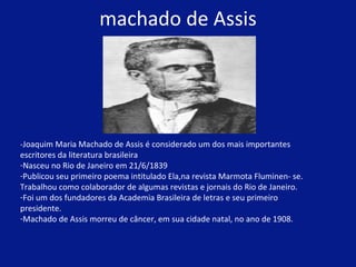 machado de Assis -Joaquim Maria Machado de Assis é considerado um dos mais importantes escritores da literatura brasileira Nasceu no Rio de Janeiro em 21/6/1839 Publicou seu primeiro poema intitulado Ela,na revista Marmota Fluminen- se. Trabalhou como colaborador de algumas revistas e jornais do Rio de Janeiro.  Foi um dos fundadores da Academia Brasileira de letras e seu primeiro presidente. Machado de Assis morreu de câncer, em sua cidade natal, no ano de 1908.  