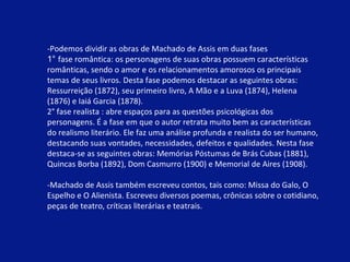 -Podemos dividir as obras de Machado de Assis em duas fases 1°  fase romântica: os personagens de suas obras possuem características românticas, sendo o amor e os relacionamentos amorosos os principais temas de seus livros. Desta fase podemos destacar as seguintes obras: Ressurreição (1872), seu primeiro livro, A Mão e a Luva (1874), Helena (1876) e Iaiá Garcia (1878). 2° fase realista : abre espaços para as questões psicológicas dos personagens. É a fase em que o autor retrata muito bem as características do realismo literário. Ele faz uma análise profunda e realista do ser humano, destacando suas vontades, necessidades, defeitos e qualidades. Nesta fase destaca-se as seguintes obras: Memórias Póstumas de Brás Cubas (1881), Quincas Borba (1892), Dom Casmurro (1900) e Memorial de Aires (1908). -Machado de Assis também escreveu contos, tais como: Missa do Galo, O Espelho e O Alienista. Escreveu diversos poemas, crônicas sobre o cotidiano, peças de teatro, críticas literárias e teatrais. 