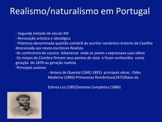 Realismo/naturalismo em Portugal  -  Segunda metade do século XIX - Renovação artística e ideológica  Polemica denominada questão coimbrã do escritor romântico Antonio de Castilho direcionada aos novos escritores Realista -As conferencia do cassino  lisbonense  onde os jovem s expressava suas idéias  -Os moços de Coimbra firmam seus pontos de vista  e ficam conhecidos  como  geração  de 1870 ou geração realista Principais autores   - Antero de Quental (1842-1891)  principais obras : Odes    Moderna (1885) Primaveras Românticas(1872)Raios da    Extinta Luz (1892)Sonetos Completos (1886)  