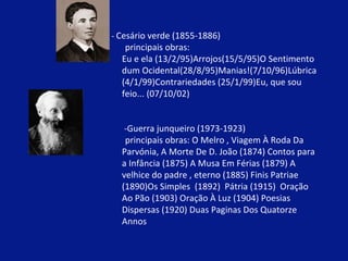 -  Cesário verde (1855-1886) principais obras:  Eu e ela (13/2/95)Arrojos(15/5/95)O Sentimento  dum Ocidental(28/8/95)Manias!(7/10/96)Lúbrica  (4/1/99)Contrariedades (25/1/99)Eu, que sou  feio... (07/10/02)   -Guerra junqueiro (1973-1923) principais obras: O Melro , Viagem À Roda Da  Parvónia, A Morte De D. João (1874) Contos para  a Infância (1875) A Musa Em Férias (1879) A  velhice do padre , eterno (1885) Finis Patriae  (1890)Os Simples  (1892)  Pátria (1915)  Oração  Ao Pão (1903) Oração À Luz (1904) Poesias  Dispersas (1920) Duas Paginas Dos Quatorze  Annos  