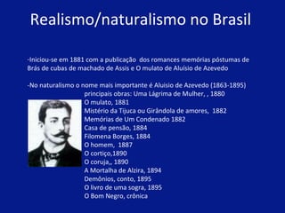 Realismo/naturalismo no Brasil  Iniciou-se em 1881 com a publicação  dos romances memórias póstumas de  Brás de cubas de machado de Assis e O mulato de Aluísio de Azevedo  -No naturalismo o nome mais importante é Aluisio de Azevedo (1863-1895) principais obras: Uma Lágrima de Mulher, , 1880  O mulato, 1881  Mistério da Tijuca ou Girândola de amores,  1882  Memórias de Um Condenado 1882  Casa de pensão, 1884  Filomena Borges, 1884  O homem,  1887  O cortiço,1890  O coruja,, 1890  A Mortalha de Alzira, 1894  Demônios, conto, 1895  O livro de uma sogra, 1895  O Bom Negro, crônica    