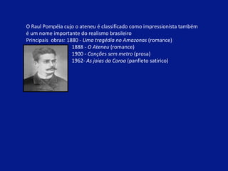 O Raul Pompéia cujo o ateneu é classificado como impressionista também  é um nome importante do realismo brasileiro  Principais  obras: 1880 -  Uma tragédia no Amazonas  (romance) 1888 -  O Ateneu  (romance) 1900 -  Canções sem metro  (prosa) 1962-  As joias da Coroa  (panfleto satírico) 