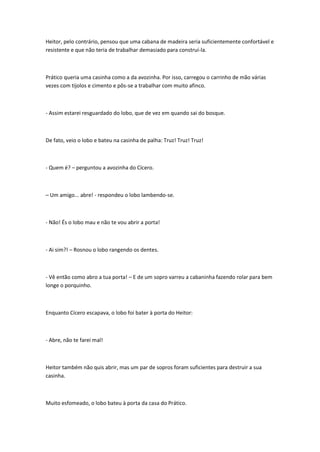 Heitor, pelo contrário, pensou que uma cabana de madeira seria suficientemente confortável e
resistente e que não teria de trabalhar demasiado para construí-la.
Prático queria uma casinha como a da avozinha. Por isso, carregou o carrinho de mão várias
vezes com tijolos e cimento e pôs-se a trabalhar com muito afinco.
- Assim estarei resguardado do lobo, que de vez em quando sai do bosque.
De fato, veio o lobo e bateu na casinha de palha: Truz! Truz! Truz!
- Quem é? – perguntou a avozinha do Cícero.
– Um amigo... abre! - respondeu o lobo lambendo-se.
- Não! És o lobo mau e não te vou abrir a porta!
- Ai sim?! – Rosnou o lobo rangendo os dentes.
- Vê então como abro a tua porta! – E de um sopro varreu a cabaninha fazendo rolar para bem
longe o porquinho.
Enquanto Cícero escapava, o lobo foi bater à porta do Heitor:
- Abre, não te farei mal!
Heitor também não quis abrir, mas um par de sopros foram suficientes para destruir a sua
casinha.
Muito esfomeado, o lobo bateu à porta da casa do Prático.
 