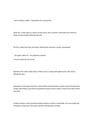- Vai-te embora, lobão! – Respondeu-lhe o porquinho.
Desta vez, o lobo soprou e soprou muitas vezes, mas a casinha, construída com cimento e
tijolos era demasiado sólida até para ele.
Por fim, o lobo mau ficou sem forças. Aborrecido, levantou o punho, ameaçando:
- Por agora, deixo-te... mas depressa voltarei!
E vou-te comer de uma só vez.
Quando se fez noite o lobo voltou. Prático ouvi-o a trepar pelo algeroz para subir até ao
telhado da casa.
Enquanto se metia pela chaminé, o lobo lambia-se já pensando no jantar à base de porquinho
assado. Mas Prático, que tinha uma panela de sopa ao lume, atiçou a chama com toda a lenha
que tinha.
O lobo já estava a meio caminho quando começou a cheirar a queimado: era a sua cauda que
começava a chamuscar! Saiu pela chaminé e desapareceu uivando.
 