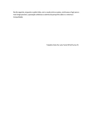 No dia seguinte, enquanto o pobre lobo, com a cauda entre as patas, continuava a fugir para o
mais longe possível, a povoação celebrava a valentia do porquinho sábio e o retorno à
tranquilidade.
Trabalho Feito Por Julio Tomé Nº12/Turma 7C
 