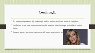 Continuação
• É a autora portuguesa mais lida em Portugal, tendo já vendido mais de um milhão de exemplares.
• Atualmente, as suas obras encontram-se traduzidas em vários países da Europa, no Brasil e na América
Latina.
• Este ano, lançou o seu sucesso mais recente: Há sempre uma primeira vez.
 