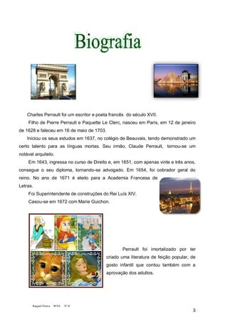 Charles Perrault foi um escritor e poeta francês do século XVII.
    Filho de Pierre Perrault e Paquette Le Clerc, nasceu em Paris, em 12 de janeiro
de 1628 e faleceu em 16 de maio de 1703.
    Iniciou os seus estudos em 1637, no colégio de Beauvais, tendo demonstrado um
certo talento para as línguas mortas. Seu irmão, Claude Perrault, tornou-se um
notável arquiteto.
    Em 1643, ingressa no curso de Direito e, em 1651, com apenas vinte e três anos,
consegue o seu diploma, tornando-se advogado. Em 1654, foi cobrador geral do
reino. No ano de 1671 é eleito para a Academia Francesa de
Letras.
    Foi Superintendente de construções do Rei Luís XIV.
    Casou-se em 1672 com Marie Guichon.




                                                   Perrault foi imortalizado por ter
                                           criado uma literatura de feição popular, de
                                           gosto infantil que contou também com a
                                           aprovação dos adultos.




      Raquel Vieira   Nº25   5º D
                                                                                    3
 