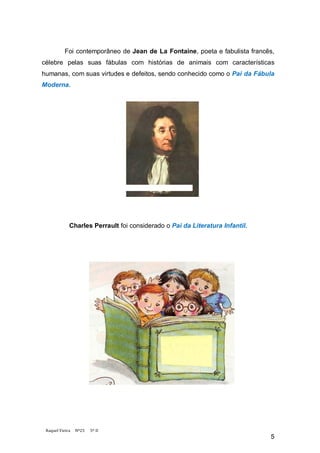 Foi contemporâneo de Jean de La Fontaine, poeta e fabulista francês,
célebre pelas suas fábulas com histórias de animais com características
humanas, com suas virtudes e defeitos, sendo conhecido como o Pai da Fábula
Moderna.




             Charles Perrault foi considerado o Pai da Literatura Infantil.




 Raquel Vieira   Nº25   5º D
                                                                              5
 