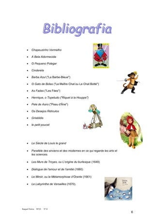     Chapeuzinho Vermelho

         A Bela Adormecida

         O Pequeno Polegar

         Cinderela

         Barba Azul ("La Barbe-Bleue")

         O Gato de Botas ("Le Maître Chat ou Le Chat Botté")

         As Fadas ("Les Fées")

         Henrique, o Topetudo ("Riquet à la Houppe")

         Pele de Asno ("Peau d'Âne")

         Os Desejos Ridículos

         Grisélidis

         le petit poucet




         Le Siècle de Louis le grand

         Parallèle des anciens et des modernes en ce qui regarde les arts et
          les sciences.

         Les Murs de Troyes, ou L’origine du burlesque (1649)

         Dialogue de l’amour et de l’amitié (1660)

         Le Miroir, ou la Métamorphose d’Orante (1661)

         Le Labyrinthe de Versailles (1670).




Raquel Vieira   Nº25   5º D
                                                                                6
 