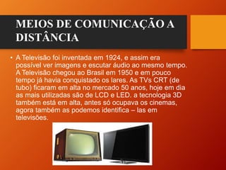 • A Televisão foi inventada em 1924, e assim era
possível ver imagens e escutar áudio ao mesmo tempo.
A Televisão chegou ao Brasil em 1950 e em pouco
tempo já havia conquistado os lares. As TVs CRT (de
tubo) ficaram em alta no mercado 50 anos, hoje em dia
as mais utilizadas são de LCD e LED. a tecnologia 3D
também está em alta, antes só ocupava os cinemas,
agora também as podemos identifica – las em
televisões.
MEIOS DE COMUNICAÇÃO A
DISTÂNCIA
 
