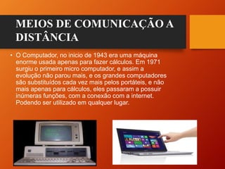 • O Computador, no inicio de 1943 era uma máquina
enorme usada apenas para fazer cálculos. Em 1971
surgiu o primeiro micro computador, e assim a
evolução não parou mais, e os grandes computadores
são substituídos cada vez mais pelos portáteis, e não
mais apenas para cálculos, eles passaram a possuir
inúmeras funções, com a conexão com a internet.
Podendo ser utilizado em qualquer lugar.
MEIOS DE COMUNICAÇÃO A
DISTÂNCIA
 