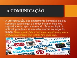 • A comunicação que antigamente demorava dias ou
semanas para chegar a um destinatário, hoje leva
segundos e se reporta ao mundo. Essa evolução é
notável, pois deu – se um salto enorme ao longo do
tempo. O que vem do futuro é algo que ninguém imagina e a
evolução tecnológica com certeza fará parte dele.
A COMUNICAÇÃO
 
