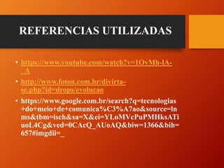 • https://www.youtube.com/watch?v=1OvMh-lA-
_A
• http://www.foton.com.br/divirta-
se.php?id=drops/evolucao
• https://www.google.com.br/search?q=tecnologias
+do+meio+de+comunica%C3%A7ao&source=ln
ms&tbm=isch&sa=X&ei=YLoMVcPuPMHksATi
uoL4Cg&ved=0CAcQ_AUoAQ&biw=1366&bih=
657#imgdii=_
REFERENCIAS UTILIZADAS
 