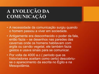 A EVOLUÇÃO DA
COMUNICAÇÃO
• A necessidade da comunicação surgiu quando
o homem passou a viver em sociedade.
• Antigamente era desconhecido o poder da fala,
então fazia – se desenhos nas paredes das
cavernas onde os homens habitavam com
argila ou carvão vegetal, ele também fazia
gestos e usava sinais para se comunicar.
• Por volta de 4000 a.c ( período que os
historiadores aceitam como certo) descobriu-
se o aparecimento da escrita no Egito e na
Mesopotâmia.
 