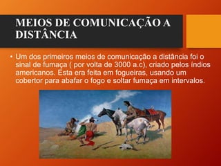 MEIOS DE COMUNICAÇÃO A
DISTÂNCIA
• Um dos primeiros meios de comunicação a distância foi o
sinal de fumaça ( por volta de 3000 a.c), criado pelos índios
americanos. Esta era feita em fogueiras, usando um
cobertor para abafar o fogo e soltar fumaça em intervalos.
 