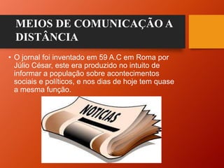 • O jornal foi inventado em 59 A.C em Roma por
Júlio César, este era produzido no intuito de
informar a população sobre acontecimentos
sociais e políticos, e nos dias de hoje tem quase
a mesma função.
MEIOS DE COMUNICAÇÃO A
DISTÂNCIA
 