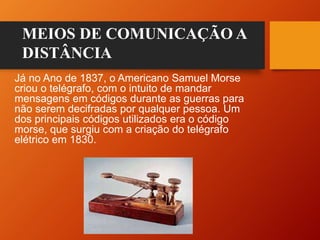 Já no Ano de 1837, o Americano Samuel Morse
criou o telégrafo, com o intuito de mandar
mensagens em códigos durante as guerras para
não serem decifradas por qualquer pessoa. Um
dos principais códigos utilizados era o código
morse, que surgiu com a criação do telégrafo
elétrico em 1830.
MEIOS DE COMUNICAÇÃO A
DISTÂNCIA
 