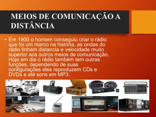 • Em 1900 o homem conseguiu criar o rádio
que foi um marco na história, as ondas do
rádio tinham distancia e velocidade muito
superior aos outros meios de comunicação.
Hoje em dia o rádio também tem outras
funções, dependendo de suas
configurações eles reproduzem CDs e
DVDs e até sons em MP3.
MEIOS DE COMUNICAÇÃO A
DISTÂNCIA
 