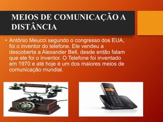 • Antônio Meucci segundo o congresso dos EUA,
foi o inventor do telefone. Ele vendeu a
descoberta a Alexander Bell, desde então falam
que ele foi o inventor. O Telefone foi inventado
em 1970 e até hoje é um dos maiores meios de
comunicação mundial.
MEIOS DE COMUNICAÇÃO A
DISTÂNCIA
 