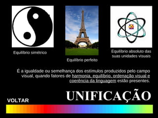 É a igualdade ou semelhança dos estímulos produzidos pelo campo visual, quando fatores de  harmonia, equilíbrio, ordenação visual e coerência da linguagem  estão presentes. UNIFICAÇÃO Equilíbrio simétrico Equilíbrio absoluto das suas unidades visuais Equilíbrio perfeito VOLTAR 