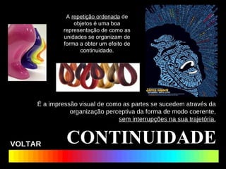CONTINUIDADE É a impressão visual de como as partes se sucedem através da organização perceptiva da forma de modo coerente, sem interrupções na sua trajetória. A  repetição ordenada  de objetos é uma boa representação de como as unidades se organizam de forma a obter um efeito de continuidade. VOLTAR 