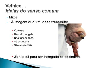 Mitos…- A imagem que um idoso transmite:CurvadoUsando bengalaNão fazem nadaSó estorvamSão uns inúteisJá não dá para ser intregado na sociedadeVelhice…Ideias do senso comum