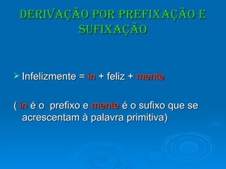 Derivação por Prefixação e Sufixação Infelizmente =  in  + feliz +  mente (  in  é o  prefixo e  mente  é o sufixo que se acrescentam à palavra primitiva) 