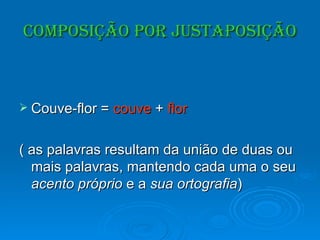 Composição por justaposição Couve-flor =  couve  +  flor ( as palavras resultam da união de duas ou mais palavras, mantendo cada uma o seu  acento próprio  e a  sua ortografia ) 