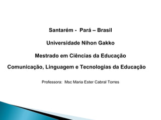 Santarém - Pará – Brasil

             Universidade Nihon Gakko

         Mestrado em Ciências da Educação

Comunicação, Linguagem e Tecnologias da Educação
 

           Professora: Msc Maria Ester Cabral Torres
 