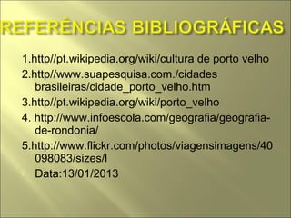 1.http//pt.wikipedia.org/wiki/cultura de porto velho
2.http//www.suapesquisa.com./cidades
   brasileiras/cidade_porto_velho.htm
3.http//pt.wikipedia.org/wiki/porto_velho
4. http://www.infoescola.com/geografia/geografia-
   de-rondonia/
5.http://www.flickr.com/photos/viagensimagens/40
   098083/sizes/l
 Data:13/01/2013
 