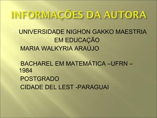    UNIVERSIDADE NIGHON GAKKO MAESTRIA
              EM EDUCAÇÃO
    MARIA WALKYRIA ARAÚJO

     BACHAREL EM MATEMÁTICA –UFRN –
    1984
    POSTGRADO
    CIDADE DEL LEST -PARAGUAI
 