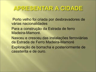     Porto velho foi criada por desbravadores de
    várias nacionalidades
   Para a construção da Estrada de ferro
    Madeira-Mamoré.
   Nasceu e cresceu das instalações ferroviárias
    da Estrada de Ferro Madeira-Mamoré
   Exploração de borracha e posteriormente de
    cassiterita e de ouro.
 