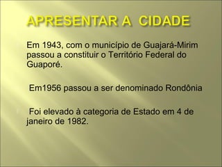    Em 1943, com o município de Guajará-Mirim
    passou a constituir o Território Federal do
    Guaporé.

   Em1956 passou a ser denominado Rondônia

    Foi elevado à categoria de Estado em 4 de
    janeiro de 1982.
 