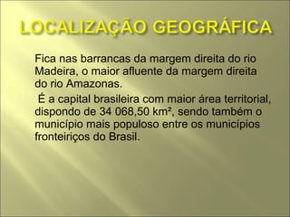    Fica nas barrancas da margem direita do rio
    Madeira, o maior afluente da margem direita
    do rio Amazonas.
    É a capital brasileira com maior área territorial,
    dispondo de 34 068,50 km², sendo também o
    município mais populoso entre os municípios
    fronteiriços do Brasil.
 