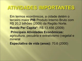    Em termos econômicos, a cidade detém o
    terceiro maior PIB Produto Interno Bruto com
    R$ 20,2 bilhões (2009) da Região Norte.
   Renda Per Capita*: R$ 13.456 (2009)
    Principais Atividades Econômicas:
    agricultura, pecuária e extrativismo (vegetal e
    mineral
   Espectativa de vida (anos): 70,6 (2000)
 