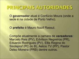    O governador atual é Confúcio Moura (onde a
    sede é na cidade de Porto Velho).

   O prefeito é Mauro Nazif Rassul.

   Compõe atualmente a camara de vereadores:
    Marcelo Reis (PV), Edvilson Negreiros (PR),
    Eduardo Rodrigues (PV), Ellis Regina do
    Sindeprof (PC do B), Aelcio TV (PP), Pastor
    Delso Moreira (PRB) dentre outros.
 