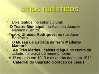   Dois teatros no setor cultural:
- O Teatro Municipal, na Avenida Joaquim
   Nabuco (Centro)
-Teatro Uirassu Rodrigues, na rua José
   Bonifácio
 O Museu da Estrada de ferro Madeira-
   Mamoré
   As Três Marias, caixas d'água no centro da
   cidade, na praça de mesmo nome.
-A 1ª erguida em 1910 e as outras duas em 1912.
   Catedral do Sagrado Coração de Jesus
 