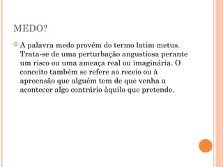 MEDO?
 A palavra medo provém do termo latim metus.
Trata-se de uma perturbação angustiosa perante
um risco ou uma ameaça real ou imaginária. O
conceito também se refere ao receio ou à
apreensão que alguém tem de que venha a
acontecer algo contrário àquilo que pretende.
 