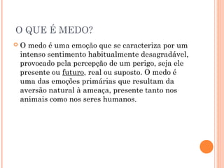 O QUE É MEDO?
 O medo é uma emoção que se caracteriza por um
intenso sentimento habitualmente desagradável,
provocado pela percepção de um perigo, seja ele
presente ou futuro, real ou suposto. O medo é
uma das emoções primárias que resultam da
aversão natural à ameaça, presente tanto nos
animais como nos seres humanos.
 